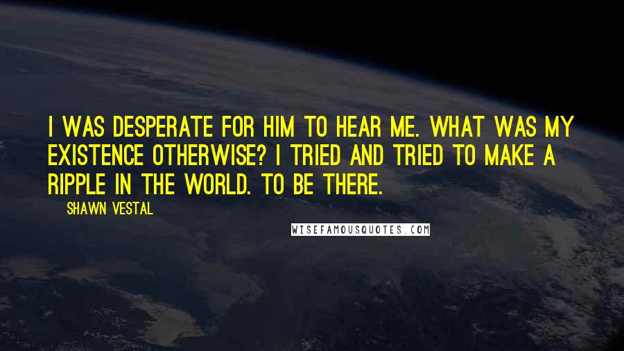 Shawn Vestal Quotes: I was desperate for him to hear me. What was my existence otherwise? I tried and tried to make a ripple in the world. To be there.