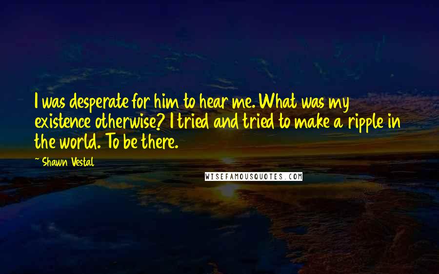 Shawn Vestal Quotes: I was desperate for him to hear me. What was my existence otherwise? I tried and tried to make a ripple in the world. To be there.