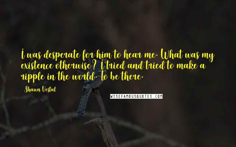 Shawn Vestal Quotes: I was desperate for him to hear me. What was my existence otherwise? I tried and tried to make a ripple in the world. To be there.