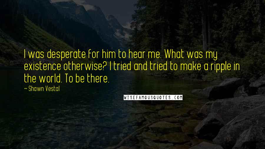 Shawn Vestal Quotes: I was desperate for him to hear me. What was my existence otherwise? I tried and tried to make a ripple in the world. To be there.