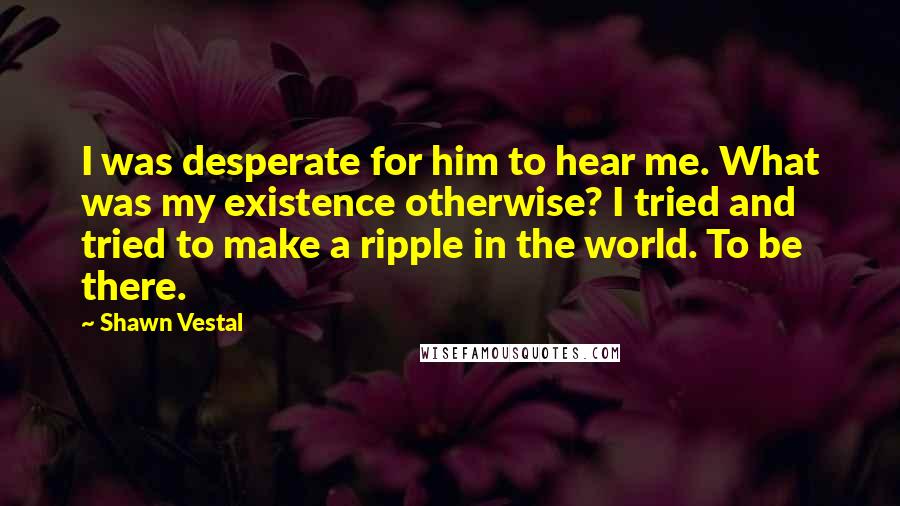 Shawn Vestal Quotes: I was desperate for him to hear me. What was my existence otherwise? I tried and tried to make a ripple in the world. To be there.