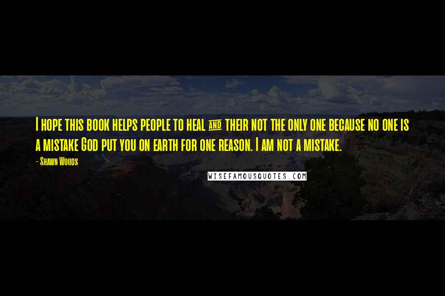 Shawn Woods Quotes: I hope this book helps people to heal & their not the only one because no one is a mistake God put you on earth for one reason. I am not a mistake.