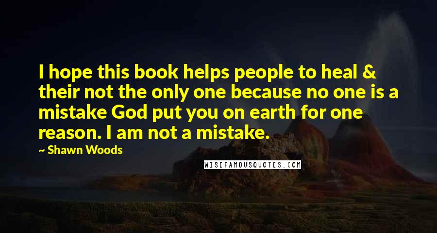 Shawn Woods Quotes: I hope this book helps people to heal & their not the only one because no one is a mistake God put you on earth for one reason. I am not a mistake.