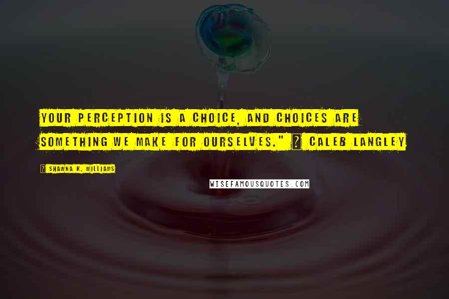 Shawna K. Williams Quotes: Your perception is a choice, and choices are something we make for ourselves." ~ Caleb Langley