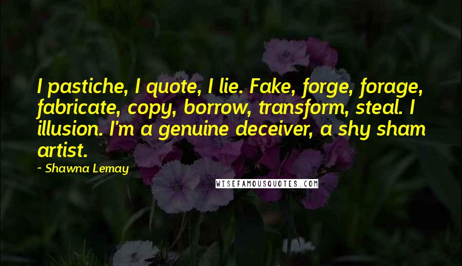 Shawna Lemay Quotes: I pastiche, I quote, I lie. Fake, forge, forage, fabricate, copy, borrow, transform, steal. I illusion. I'm a genuine deceiver, a shy sham artist.