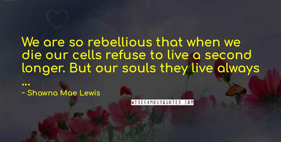 Shawna Mae Lewis Quotes: We are so rebellious that when we die our cells refuse to live a second longer. But our souls they live always ...