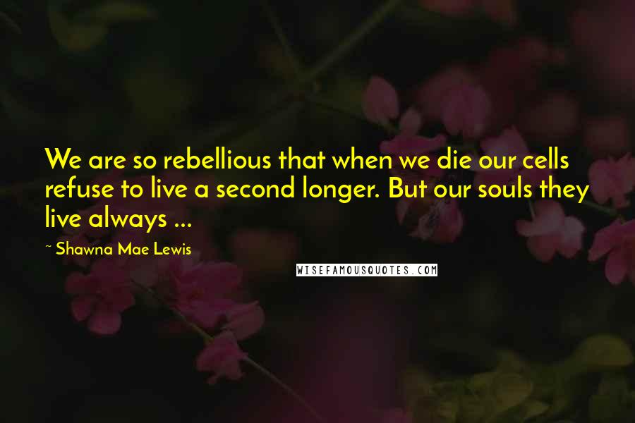 Shawna Mae Lewis Quotes: We are so rebellious that when we die our cells refuse to live a second longer. But our souls they live always ...