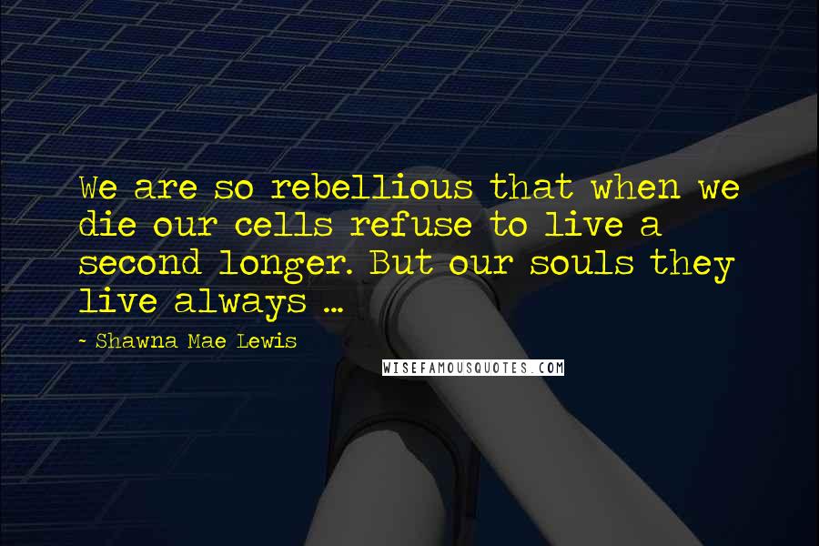 Shawna Mae Lewis Quotes: We are so rebellious that when we die our cells refuse to live a second longer. But our souls they live always ...