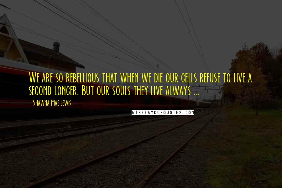 Shawna Mae Lewis Quotes: We are so rebellious that when we die our cells refuse to live a second longer. But our souls they live always ...