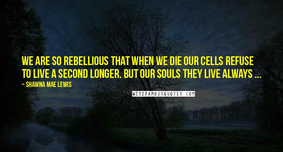 Shawna Mae Lewis Quotes: We are so rebellious that when we die our cells refuse to live a second longer. But our souls they live always ...