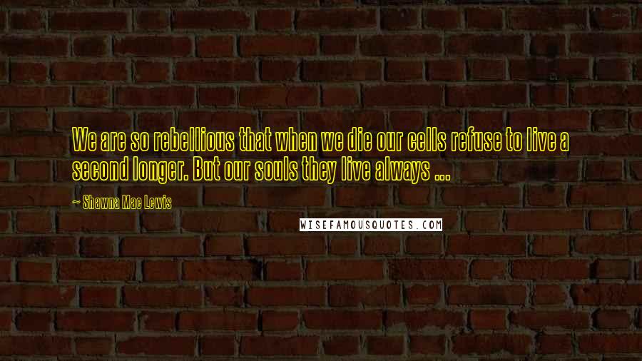 Shawna Mae Lewis Quotes: We are so rebellious that when we die our cells refuse to live a second longer. But our souls they live always ...