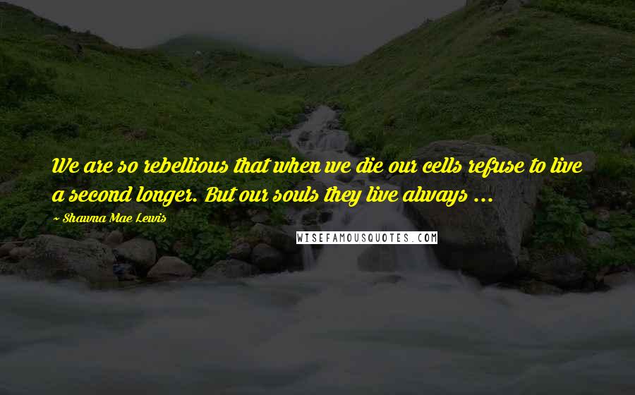 Shawna Mae Lewis Quotes: We are so rebellious that when we die our cells refuse to live a second longer. But our souls they live always ...