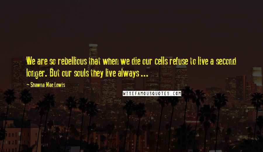 Shawna Mae Lewis Quotes: We are so rebellious that when we die our cells refuse to live a second longer. But our souls they live always ...