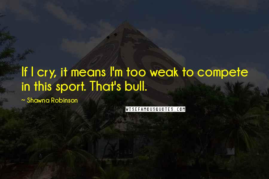 Shawna Robinson Quotes: If I cry, it means I'm too weak to compete in this sport. That's bull.