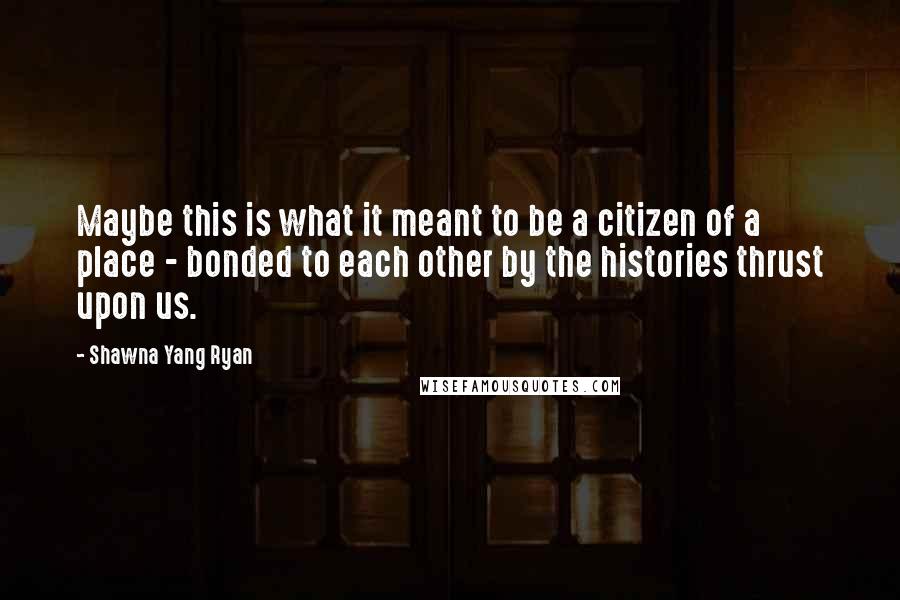 Shawna Yang Ryan Quotes: Maybe this is what it meant to be a citizen of a place - bonded to each other by the histories thrust upon us.