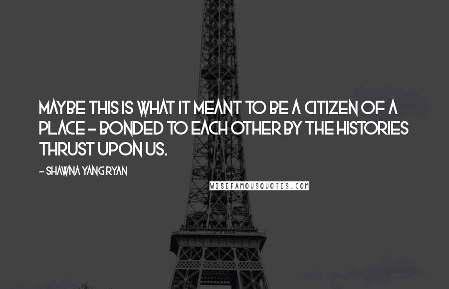 Shawna Yang Ryan Quotes: Maybe this is what it meant to be a citizen of a place - bonded to each other by the histories thrust upon us.