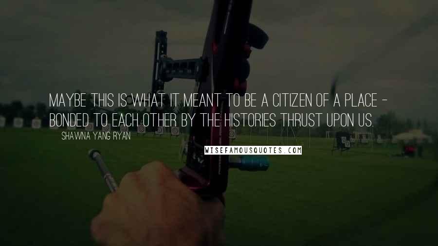 Shawna Yang Ryan Quotes: Maybe this is what it meant to be a citizen of a place - bonded to each other by the histories thrust upon us.