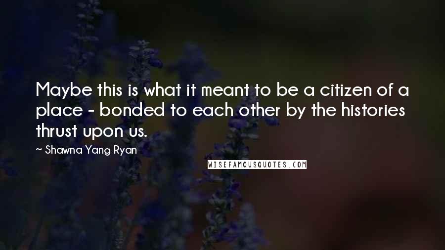 Shawna Yang Ryan Quotes: Maybe this is what it meant to be a citizen of a place - bonded to each other by the histories thrust upon us.