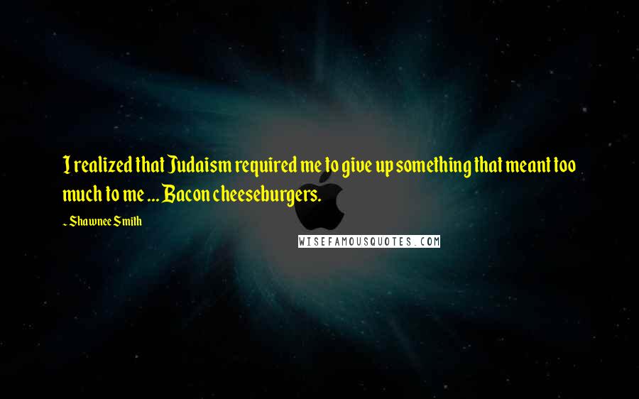 Shawnee Smith Quotes: I realized that Judaism required me to give up something that meant too much to me ... Bacon cheeseburgers.