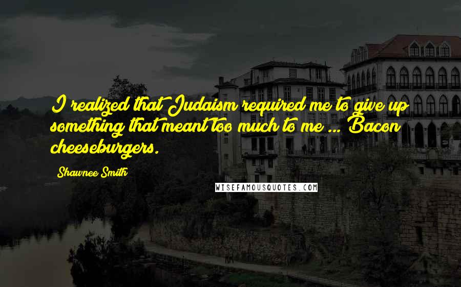 Shawnee Smith Quotes: I realized that Judaism required me to give up something that meant too much to me ... Bacon cheeseburgers.