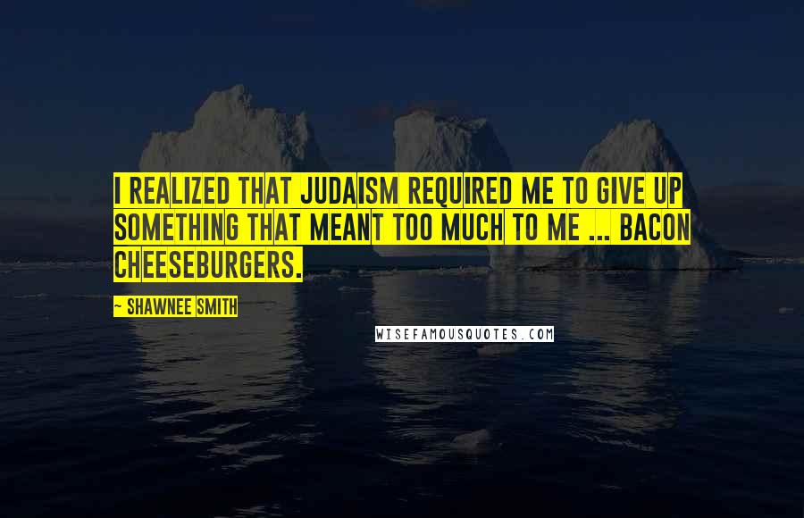 Shawnee Smith Quotes: I realized that Judaism required me to give up something that meant too much to me ... Bacon cheeseburgers.