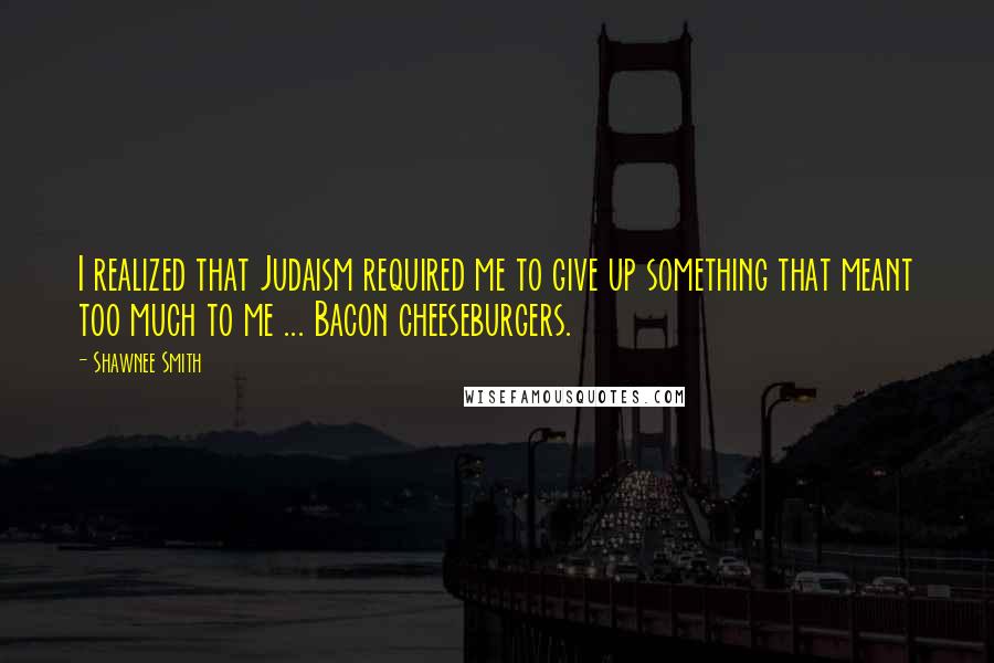 Shawnee Smith Quotes: I realized that Judaism required me to give up something that meant too much to me ... Bacon cheeseburgers.