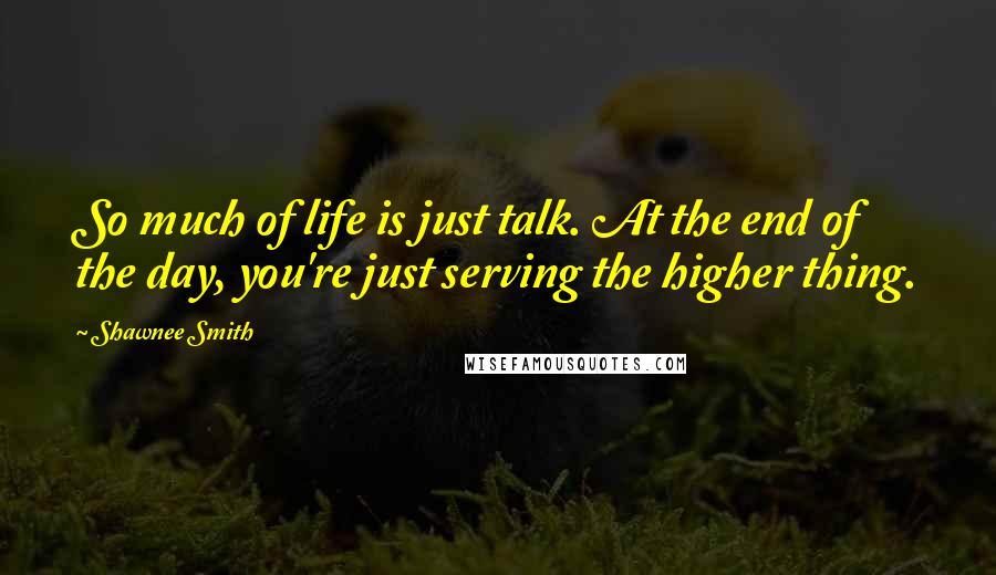 Shawnee Smith Quotes: So much of life is just talk. At the end of the day, you're just serving the higher thing.