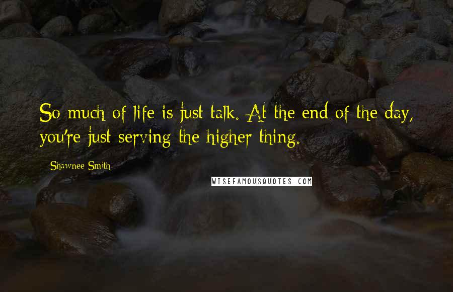 Shawnee Smith Quotes: So much of life is just talk. At the end of the day, you're just serving the higher thing.