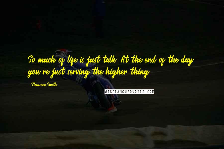 Shawnee Smith Quotes: So much of life is just talk. At the end of the day, you're just serving the higher thing.