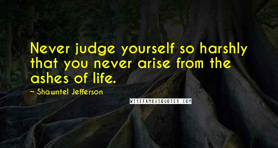 Shawntel Jefferson Quotes: Never judge yourself so harshly that you never arise from the ashes of life.