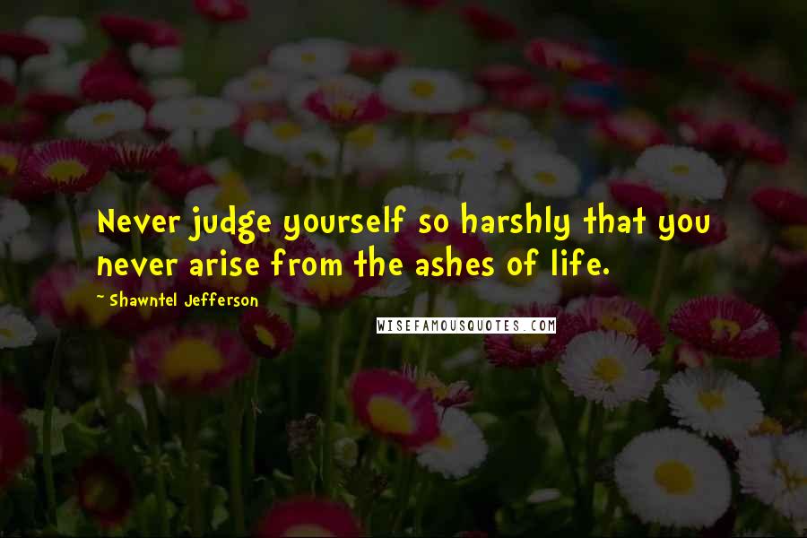 Shawntel Jefferson Quotes: Never judge yourself so harshly that you never arise from the ashes of life.