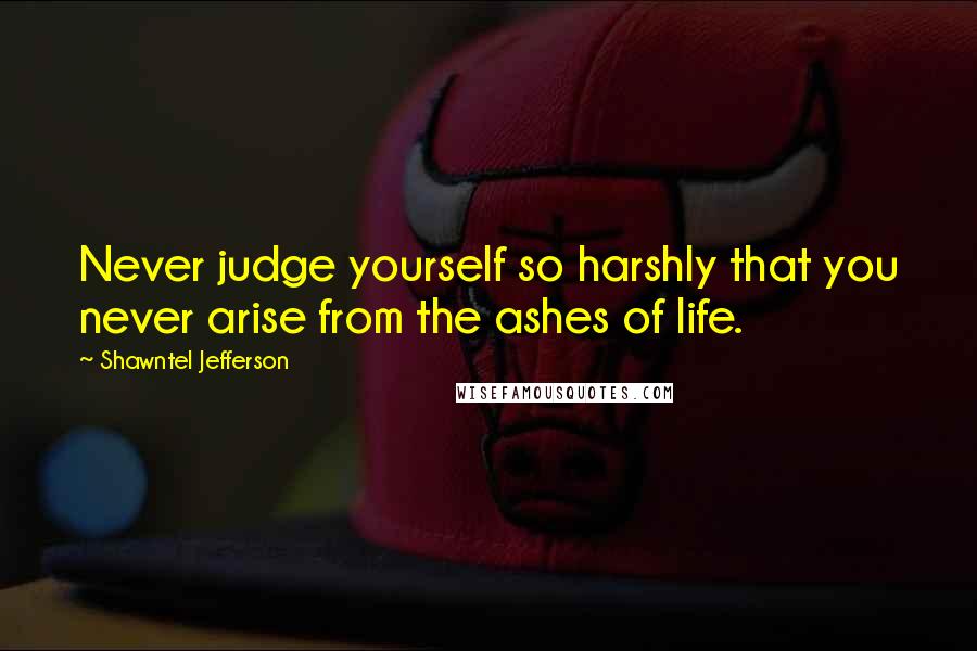 Shawntel Jefferson Quotes: Never judge yourself so harshly that you never arise from the ashes of life.