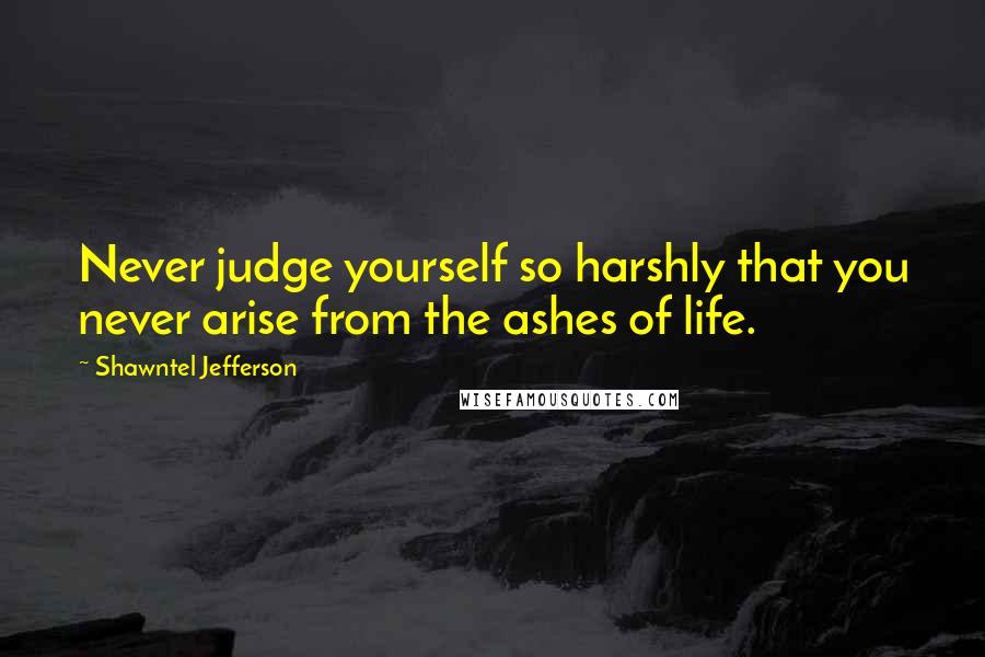 Shawntel Jefferson Quotes: Never judge yourself so harshly that you never arise from the ashes of life.