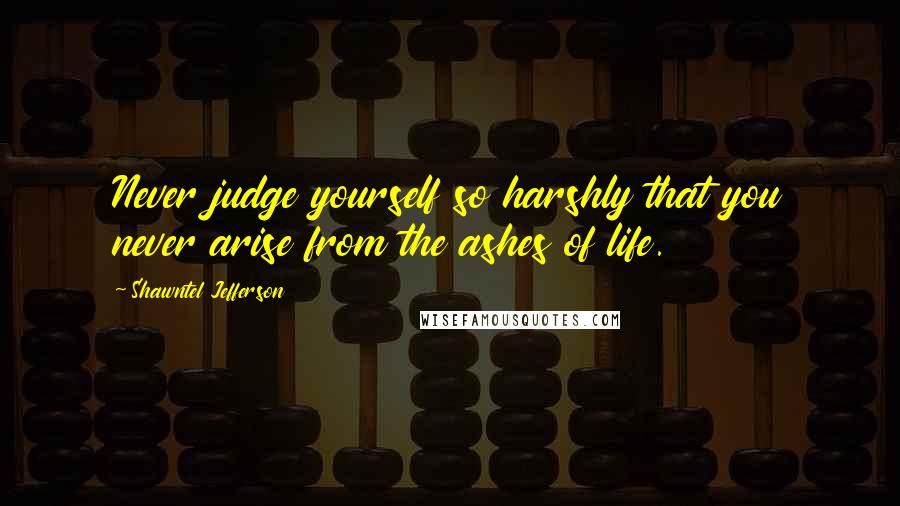 Shawntel Jefferson Quotes: Never judge yourself so harshly that you never arise from the ashes of life.