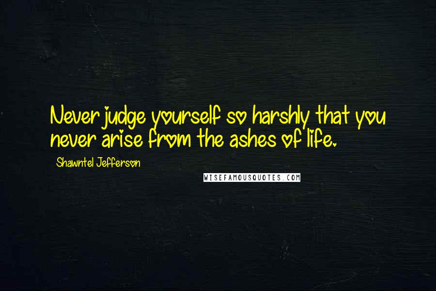 Shawntel Jefferson Quotes: Never judge yourself so harshly that you never arise from the ashes of life.