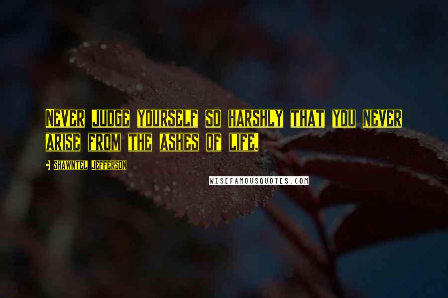 Shawntel Jefferson Quotes: Never judge yourself so harshly that you never arise from the ashes of life.