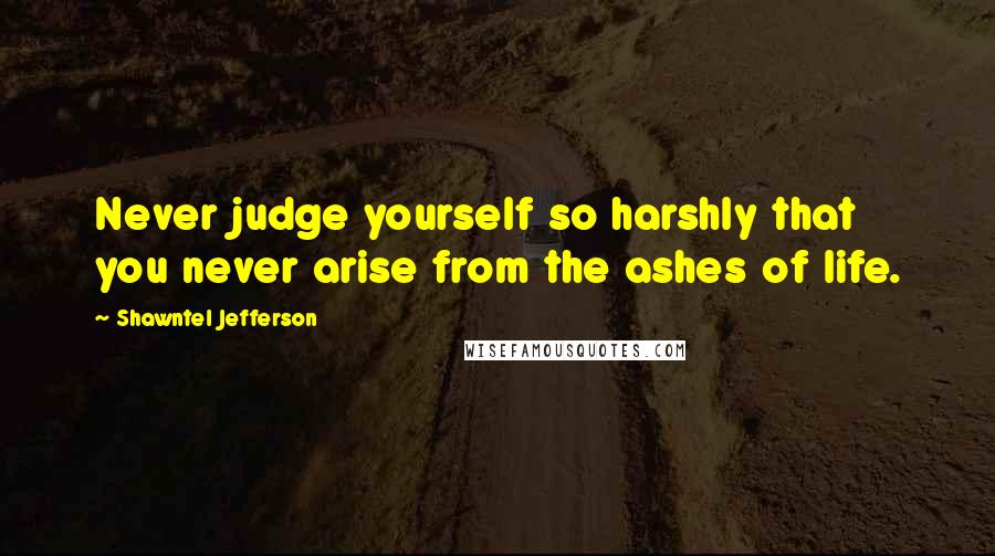 Shawntel Jefferson Quotes: Never judge yourself so harshly that you never arise from the ashes of life.