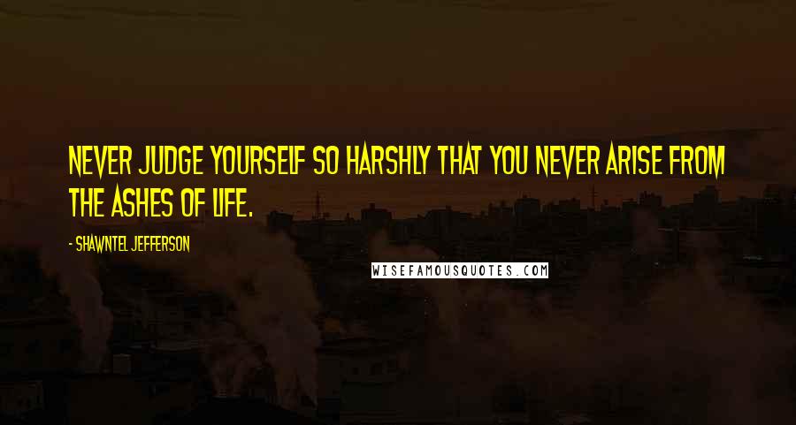 Shawntel Jefferson Quotes: Never judge yourself so harshly that you never arise from the ashes of life.