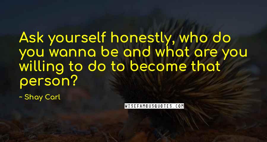 Shay Carl Quotes: Ask yourself honestly, who do you wanna be and what are you willing to do to become that person?