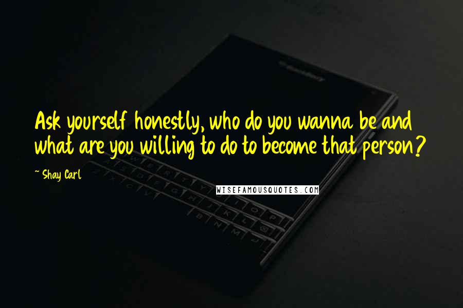 Shay Carl Quotes: Ask yourself honestly, who do you wanna be and what are you willing to do to become that person?