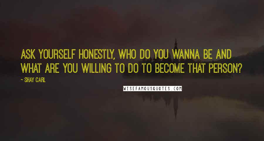 Shay Carl Quotes: Ask yourself honestly, who do you wanna be and what are you willing to do to become that person?