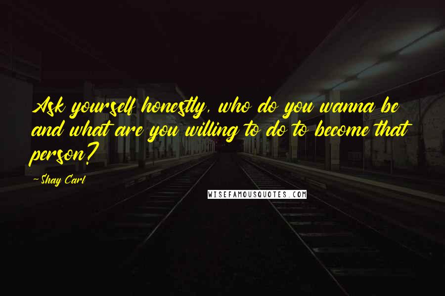 Shay Carl Quotes: Ask yourself honestly, who do you wanna be and what are you willing to do to become that person?