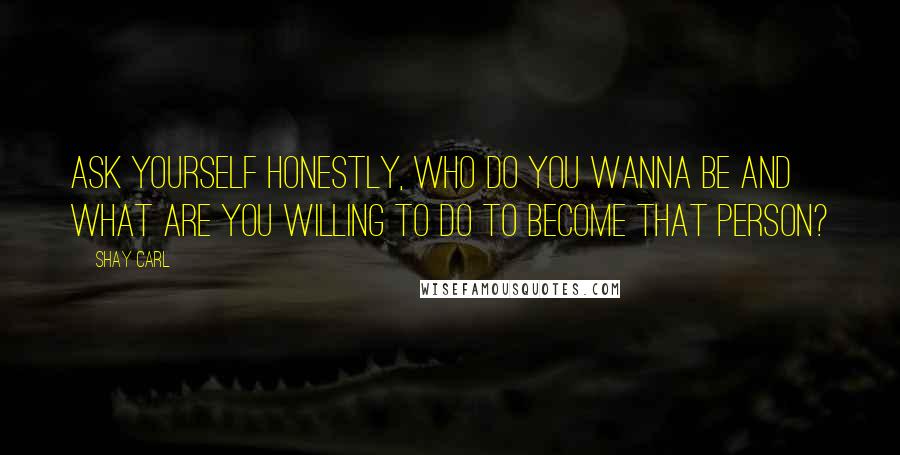 Shay Carl Quotes: Ask yourself honestly, who do you wanna be and what are you willing to do to become that person?