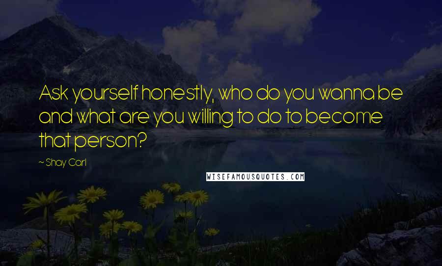 Shay Carl Quotes: Ask yourself honestly, who do you wanna be and what are you willing to do to become that person?