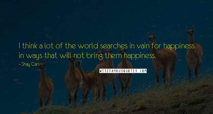 Shay Carl Quotes: I think a lot of the world searches in vain for happiness in ways that will not bring them happiness.