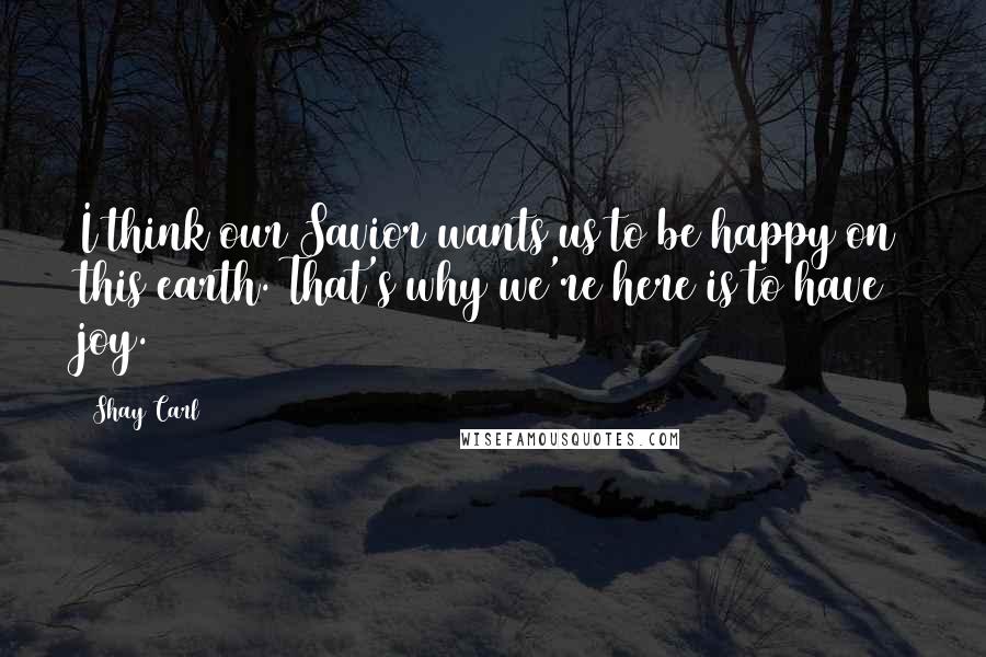 Shay Carl Quotes: I think our Savior wants us to be happy on this earth. That's why we're here is to have joy.