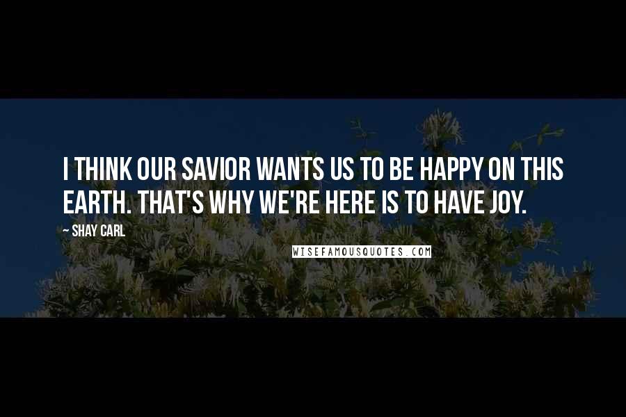 Shay Carl Quotes: I think our Savior wants us to be happy on this earth. That's why we're here is to have joy.