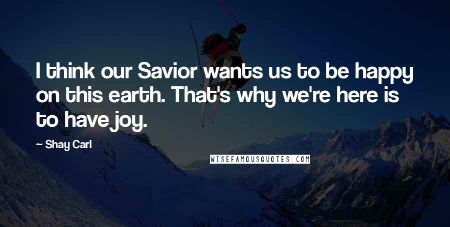 Shay Carl Quotes: I think our Savior wants us to be happy on this earth. That's why we're here is to have joy.