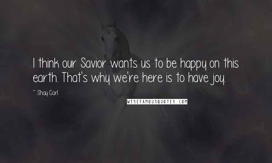 Shay Carl Quotes: I think our Savior wants us to be happy on this earth. That's why we're here is to have joy.