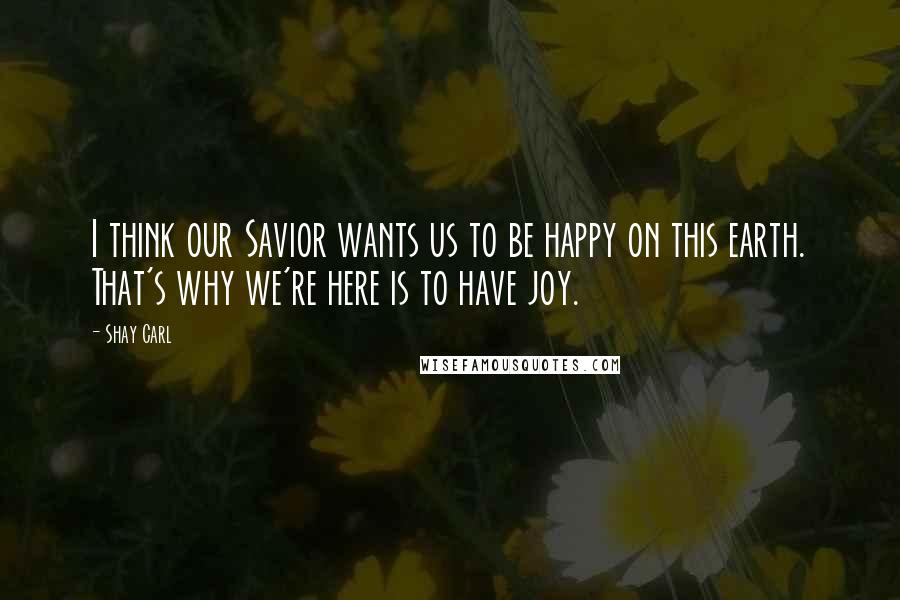 Shay Carl Quotes: I think our Savior wants us to be happy on this earth. That's why we're here is to have joy.